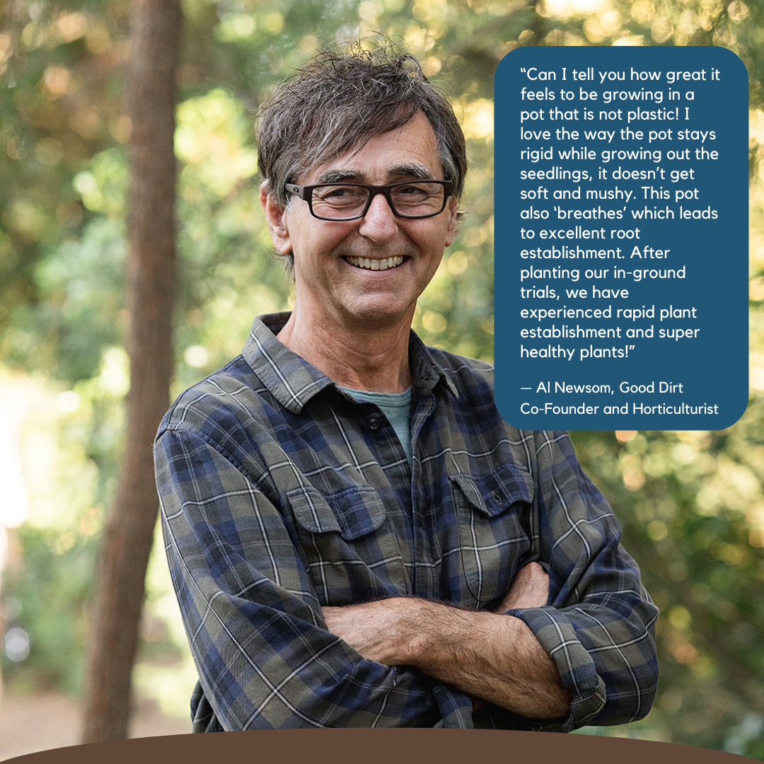 Al Newsom, co-founder of Good Dirt and horticulturist. Quote reads Can I tell you how great it feels to be growing in a pot that is not plastic. I love the way the pot stays rigid while growing out the seedlings, it doesn't get soft and mushy. This pot also breathes which leads to excellent root establishment. After planting our in ground trials, we have experienced rapid plant establishment and super healthy plants.
