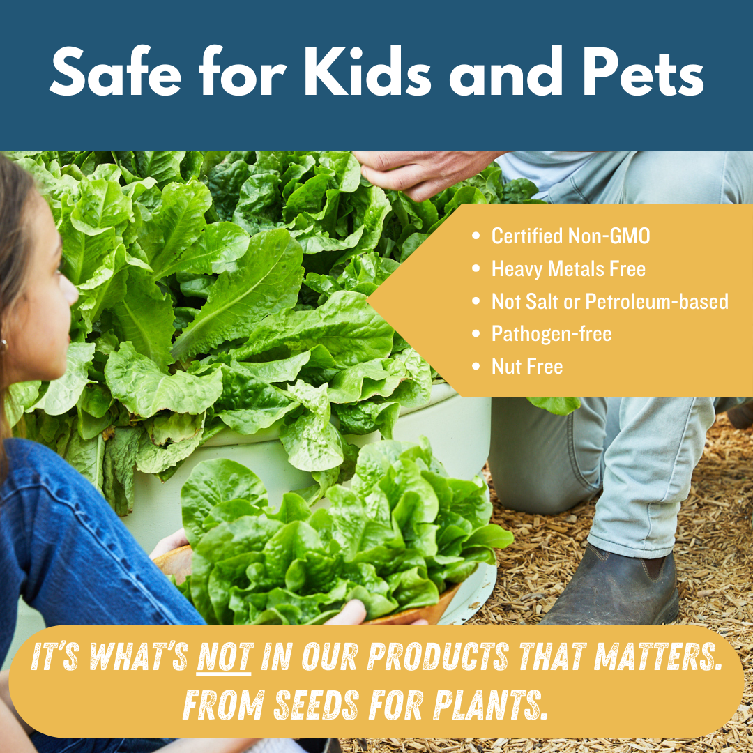 Safe for kids and pets. Certified non-GMO, heavy metals free, not salt or petroleum based, pathogen free, nut free. It's what's not in our products that matters. From seeds for plants.