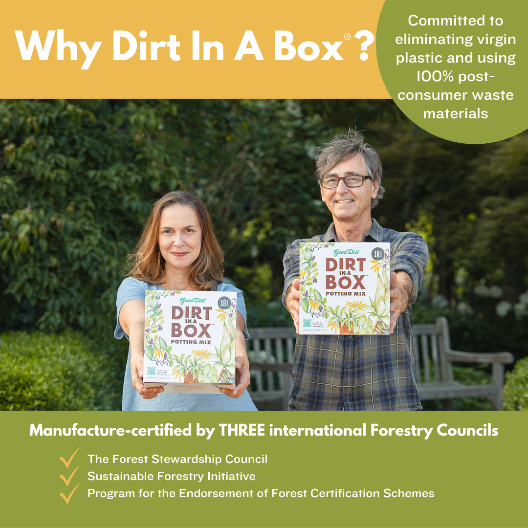 Owners of Good Dirt Al and Suzy Newsom each holding box of Good Dirt potting mix. Text reads Why Dirt In A Box? Committed to eliminating virgin plastic and using 100 percent post consumer waste materials. Manufacture certified by three international Forestry Councils. The Forest Stewardship Council, Sustainable Forest Initiative, Program for the Endorsement of Forest Certification Schemes.
